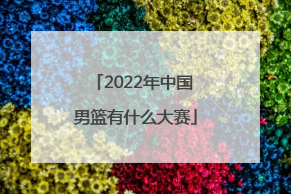 「2022年中国男篮有什么大赛」2022年中国男篮亚锦赛